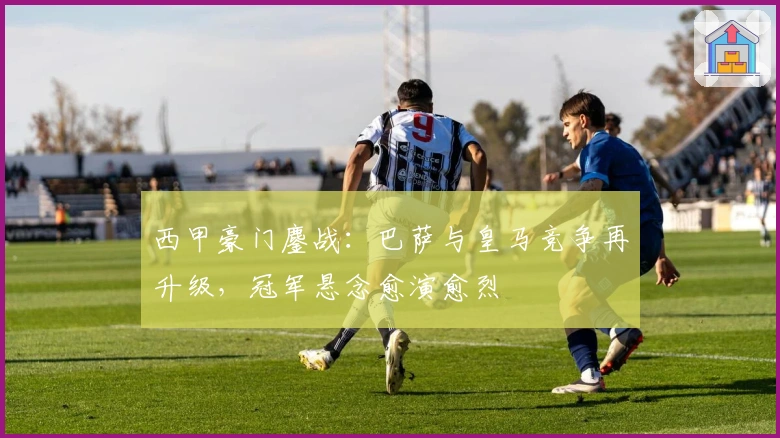 西甲豪门鏖战：巴萨与皇马竞争再升级，冠军悬念愈演愈烈