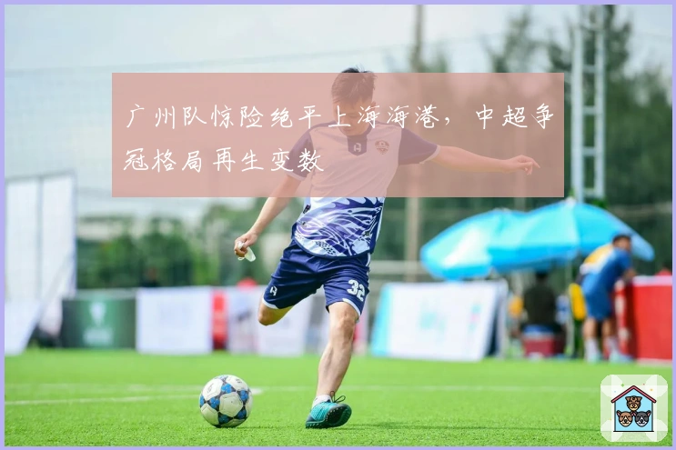 广州队惊险绝平上海海港，中超争冠格局再生变数