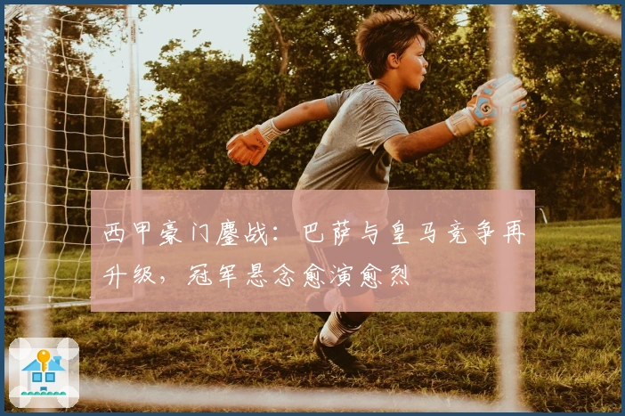西甲豪门鏖战：巴萨与皇马竞争再升级，冠军悬念愈演愈烈