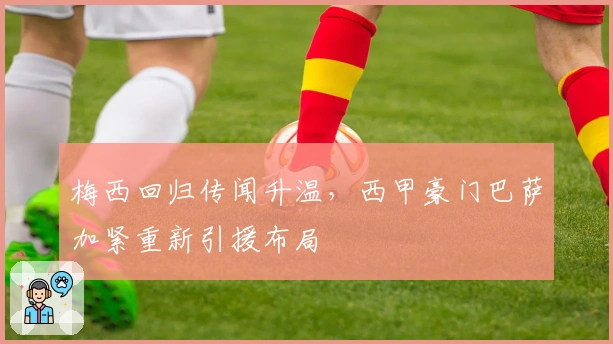 梅西回归传闻升温，西甲豪门巴萨加紧重新引援布局