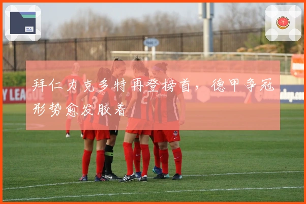 拜仁力克多特再登榜首,德甲争冠形势愈发胶着