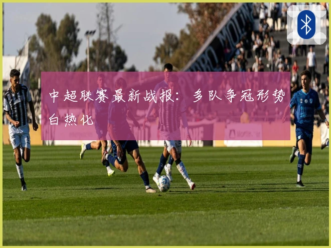 中超联赛最新战报：多队争冠形势白热化